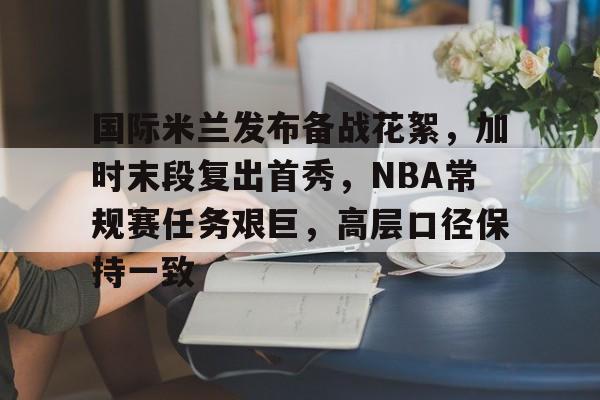 开云下载-包含国际米兰发布备战花絮，加时末段复出首秀，NBA常规赛任务艰巨，高层口径保持一致的词条