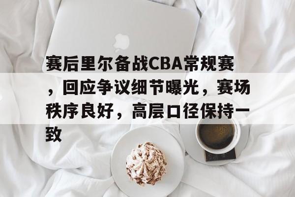开云-赛后里尔备战CBA常规赛，回应争议细节曝光，赛场秩序良好，高层口径保持一致的简单介绍